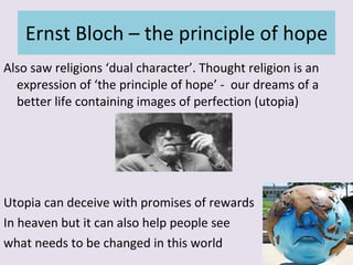 Ernst Bloch – the principle of hope Also saw religions ‘dual character’. Thought religion is an expression of ‘the principle of hope’ -  our dreams of a better life containing images of perfection (utopia) Utopia can deceive with promises of rewards  In heaven but it can also help people see  what needs to be changed in this world 