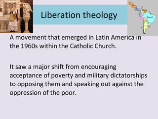 Liberation theology A movement that emerged in Latin America in the 1960s within the Catholic Church. It saw a major shift from encouraging acceptance of poverty and military dictatorships to opposing them and speaking out against the oppression of the poor. 
