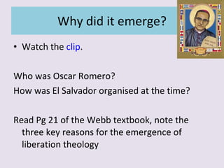 Why did it emerge? Watch the  clip . Who was Oscar Romero? How was El Salvador organised at the time? Read Pg 21 of the Webb textbook, note the three key reasons for the emergence of liberation theology 