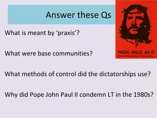 Answer these Qs What is meant by ‘praxis’? What were base communities? What methods of control did the dictatorships use? Why did Pope John Paul II condemn LT in the 1980s? 