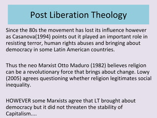 Post Liberation Theology Since the 80s the movement has lost its influence however as Casanova(1994) points out it played an important role in resisting terror, human rights abuses and bringing about democracy in some Latin American countries. Thus the neo Marxist Otto Maduro (1982) believes religion can be a revolutionary force that brings about change. Lowy (2005) agrees questioning whether religion legitimates social inequality. HOWEVER some Marxists agree that LT brought about democracy but it did not threaten the stability of Capitalism.... 