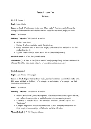 Grade 11 Lesson Plan

                                        Sociology

Week 1, Lesson 1

Topic: Mass Media

Lesson in Brief: What is meant by the term ‘Mass media’. This involves looking at the
history of the media and at what media there are today and how much people use them.

Time: Two Periods.

Learning Outcomes: Students will be able to:

       Define ‘Mass media.’
       Explain developments in the media through time.
       Gauge how much time an individual roughly spends under the influence of the mass
       media (Exercise 1)
       Explain Formal controls on the media and its ownership (Sheet 1)

Materials Used: 1. P.161, 162 (Ken Browne)

Assessment: (to be done in class) Write a small paragraph explaining why the concentration
of ownership of the mass media might be of some concern in a democracy.



Week 1. Lesson 2

Topic: Mass Media – Newspapers

Lesson in Brief: despite the rise of new media, newspapers remain an important media form.
This lesson will look at the history of newspapers as well as types of newspapers and their
connection to social class.

Time: Two Periods.

Learning Outcomes: Students will be able to:

       Define ‘Broadsheets Quality Newspapers, Mid-market tabloids and Popular tabloids,’
       and explain their connection to social class due to their respective content
       Learn how to study the media – the difference between ‘Content Analysis’ and
       ‘Semiology’
       Compare the pluralist and conflict approaches to press ownership and explain the
       three trends of concentration, globalisation and diversification.

Materials Used: 1. P. 205 (Stephen Moore)
 