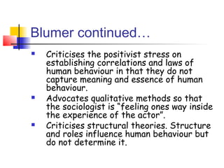 Blumer continued…
   Criticises the positivist stress on
    establishing correlations and laws of
    human behaviour in that they do not
    capture meaning and essence of human
    behaviour.
   Advocates qualitative methods so that
    the sociologist is “feeling ones way inside
    the experience of the actor”.
   Criticises structural theories. Structure
    and roles influence human behaviour but
    do not determine it.
 