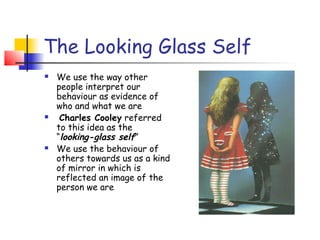 The Looking Glass Self
   We use the way other
    people interpret our
    behaviour as evidence of
    who and what we are
    Charles Cooley referred
    to this idea as the
    “looking-glass self”
   We use the behaviour of
    others towards us as a kind
    of mirror in which is
    reflected an image of the
    person we are
 
