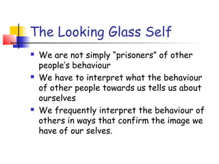 The Looking Glass Self
   We are not simply “prisoners” of other
    people’s behaviour
   We have to interpret what the behaviour
    of other people towards us tells us about
    ourselves
   We frequently interpret the behaviour of
    others in ways that confirm the image we
    have of our selves.
 