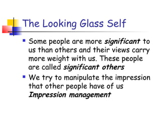 The Looking Glass Self
   Some people are more significant to
    us than others and their views carry
    more weight with us. These people
    are called significant others
   We try to manipulate the impression
    that other people have of us
    Impression management
 
