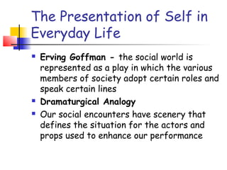 The Presentation of Self in
Everyday Life
   Erving Goffman - the social world is
    represented as a play in which the various
    members of society adopt certain roles and
    speak certain lines
   Dramaturgical Analogy
   Our social encounters have scenery that
    defines the situation for the actors and
    props used to enhance our performance
 