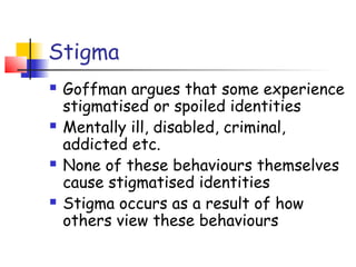 Stigma
   Goffman argues that some experience
    stigmatised or spoiled identities
   Mentally ill, disabled, criminal,
    addicted etc.
   None of these behaviours themselves
    cause stigmatised identities
   Stigma occurs as a result of how
    others view these behaviours
 