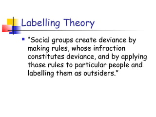 Labelling Theory
   “Social groups create deviance by
    making rules, whose infraction
    constitutes deviance, and by applying
    those rules to particular people and
    labelling them as outsiders.”
 