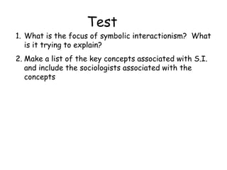 Test
1. What is the focus of symbolic interactionism? What
   is it trying to explain?
2. Make a list of the key concepts associated with S.I.
   and include the sociologists associated with the
   concepts
 