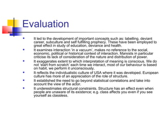 Evaluation
   It led to the development of important concepts such as: labelling, deviant
    career, subculture and self fulfilling prophecy. These have been employed to
    great effect in study of education, deviance and health.
   It examines interaction ‘in a vacuum’, makes no reference to the social,
    economic, political or historical context of interaction. Marxists in particular
    criticise its lack of consideration of the nature and distribution of power.
   It exaggerates extent to which interpretation of meaning is conscious. We do
    not ‘start from scratch’ each time we interact, most of our behaviour is based
    on habit, we perform it unconsciously.
   It reflects the individualistic culture of USA where it was developed. European
    culture has more of an appreciation of the role of structure.
   It established the need to go beyond statistical correlations and take into
    account the view of the actor.
   It underestimates structural constraints. Structure has an effect even when
    people are unaware of its existence; e.g. class affects you even if you see
    yourself as classless.
 