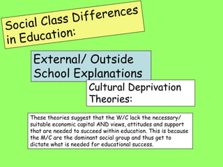 External/ Outside
 School Explanations
                      Cultural Deprivation
                      Theories:
These theories suggest that the W/C lack the necessary/
suitable economic capital AND views, attitudes and support
that are needed to succeed within education. This is because
the M/C are the dominant social group and thus get to
dictate what is needed for educational success.
 