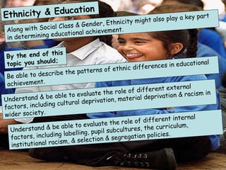 Ethnicity & Education Along with Social Class & Gender, Ethnicity might also play a key part in determining educational achievement.  By the end of this topic you should;  Be able to describe the patterns of ethnic differences in educational achievement.  Understand & be able to evaluate the role of different external factors, including cultural deprivation, material deprivation & racism in wider society. Understand & be able to evaluate the role of different internal factors, including labelling, pupil subcultures, the curriculum, institutional racism, & selection & segregation policies.  