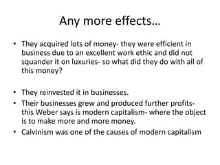 Any more effects…They acquired lots of money- they were efficient in business due to an excellent work ethic and did not squander it on luxuries- so what did they do with all of this money?They reinvested it in businesses.  Their businesses grew and produced further profits- this Weber says is modern capitalism- where the object is to make more and more money.  Calvinism was one of the causes of modern capitalism