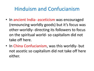 Hinduism and ConfucianismIn ancient India- asceticism was encouraged (renouncing worldly goods) but it’s focus was other-worldly- directing its followers to focus on the spiritual world- so capitalism did not take off here.In China Confucianism, was this worldly- but not ascetic so capitalism did not take off here either.  