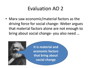 Evaluation AO 2Marx saw economic/material factors as the driving force for social change- Weber argues that material factors alone are not enough to bring about social change- you also need …It is material and economic factors that bring about social change