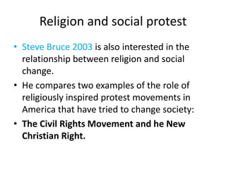 Religion and social protestSteve Bruce 2003 is also interested in the relationship between religion and social change.  He compares two examples of the role of religiously inspired protest movements in America that have tried to change society:The Civil Rights Movement and he New Christian Right.  