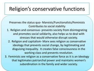 Religion’s conservative functionsPreserves the status quo- Marxists/Functionalists/FeministsContributes to social stabilityReligion and consensus- prevents society from disintegrating and promotes social solidarity, also helps us to deal with stresses that would otherwise disrupt society.Religion and capitalism- Marx sees religion as conservative ideology that prevents social change, by legitimating and disguising inequality.  It creates false consciousness in the working class and prevents revolution.Feminists see religion as a conservative force as it is an ideology that legitimates patriarchal power and maintains women’s subordination in the family and wider society.