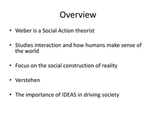 Overview Weber is a Social Action theoristStudies interaction and how humans make sense of the worldFocus on the social construction of realityVerstehenThe importance of IDEAS in driving society