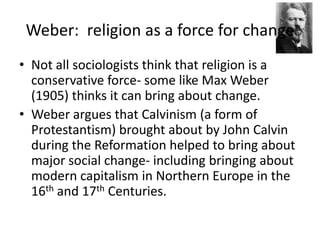 Weber:  religion as a force for changeNot all sociologists think that religion is a conservative force- some like Max Weber (1905) thinks it can bring about change.Weber argues that Calvinism (a form of Protestantism) brought about by John Calvin during the Reformation helped to bring about major social change- including bringing about modern capitalism in Northern Europe in the 16th and 17th Centuries.