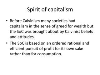 Spirit of capitalismBefore Calvinism many societies had capitalism in the sense of greed for wealth but the SoC was brought about by Calvinist beliefs and attitudes.The SoC is based on an ordered rational and efficient pursuit of profit for its own sake rather than for consumption.  