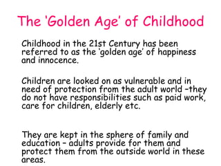 The ‘Golden Age’ of Childhood
Childhood in the 21st Century has been
referred to as the ‘golden age’ of happiness
and innocence.

Children are looked on as vulnerable and in
need of protection from the adult world –they
do not have responsibilities such as paid work,
care for children, elderly etc.


They are kept in the sphere of family and
education – adults provide for them and
protect them from the outside world in these
areas.
 