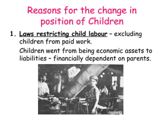 Reasons for the change in
         position of Children
1. Laws restricting child labour – excluding
   children from paid work.
   Children went from being economic assets to
   liabilities – financially dependent on parents.
 
