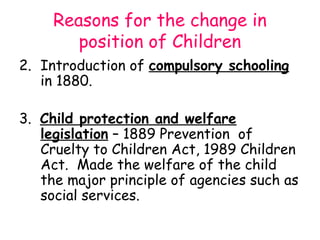 Reasons for the change in
        position of Children
2. Introduction of compulsory schooling
   in 1880.

3. Child protection and welfare
   legislation – 1889 Prevention of
   Cruelty to Children Act, 1989 Children
   Act. Made the welfare of the child
   the major principle of agencies such as
   social services.
 