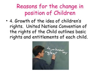 Reasons for the change in
        position of Children
• 4. Growth of the idea of children’s
  rights. United Nations Convention of
  the rights of the Child outlines basic
  rights and entitlements of each child.
 