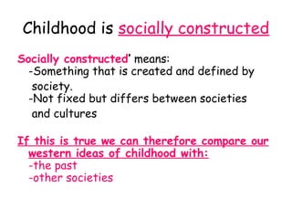 Childhood is socially constructed
Socially constructed’ means:
  -Something that is created and defined by
   society.
  -Not fixed but differs between societies
   and cultures

If this is true we can therefore compare our
  western ideas of childhood with:
  -the past
  -other societies
 