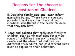 Reasons for the change in
        position of Children
  5. Declining family size and lower infant
  mortality rates. These have encouraged
  parents to make greater financial and
  emotional investment in the fewer children
  that they now have.

6. Laws and policies that apply specifically to
  children, such as minimum ages for a wide
  range of activities from sex to smoking
  reinforced the ideas that children are
  different from adults, and so different rules
  must be applied to their behaviour.
 