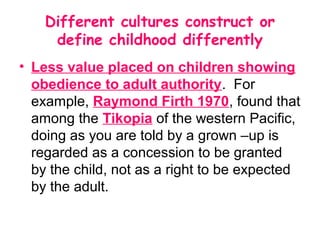 Different cultures construct or
     define childhood differently
• Less value placed on children showing
  obedience to adult authority. For
  example, Raymond Firth 1970, found that
  among the Tikopia of the western Pacific,
  doing as you are told by a grown –up is
  regarded as a concession to be granted
  by the child, not as a right to be expected
  by the adult.
 