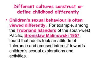 Different cultures construct or
    define childhood differently
• Children’s sexual behaviour is often
  viewed differently. For example, among
  the Trobriand Islanders of the south-west
  Pacific, Bronislaw Malinowski 1957,
  found that adults took an attitude of
  ‘tolerance and amused interest’ towards
  children’s sexual explorations and
  activities.
 