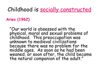 Childhood is socially constructed
Aries (1962)

 “Our world is obsessed with the
 physical, moral and sexual problems of
 childhood. This preoccupation was
 unknown to medieval civilizations
 because there was no problem for the
 middle ages. As soon as he had been
 weaned, or soon after, the child became
 the natural companion of the adult.”
 