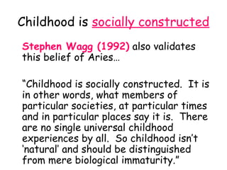 Childhood is socially constructed
Stephen Wagg (1992) also validates
this belief of Aries…

“Childhood is socially constructed. It is
in other words, what members of
particular societies, at particular times
and in particular places say it is. There
are no single universal childhood
experiences by all. So childhood isn’t
‘natural’ and should be distinguished
from mere biological immaturity.”
 