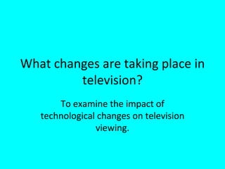 What changes are taking place in television? To examine the impact of technological changes on television viewing. 