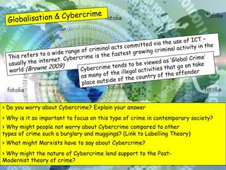 > Do you worry about Cybercrime? Explain your answer
> Why is it so important to focus on this type of crime in contemporary society?
> Why might people not worry about Cybercrime compared to other
types of crime such a burglary and muggings? (Link to Labelling Theory)
> What might Marxists have to say about Cybercrime?
> Why might the nature of Cybercrime lend support to the Post-
Modernist theory of crime?
 