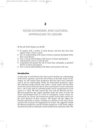Best-3862-Ch-02:Best Sample    2/28/2009    1:22 PM    Page 31




                                                    2

                    SOCIO-ECONOMIC AND CULTURAL
                        APPROACHES TO LEISURE



             By the end of this chapter, you should:

             • be familiar with a number of social theories and how they have been
               applied within a leisure context
             • have an understanding of the nature of leisure constraint developed within
               these social theories
             • have a critical understanding of the barriers to leisure participation
             • understand the nature of social division
             • comprehend and question the role of social class, and gender, as potential
               barriers to leisure participation
             • have a critical understanding of the theory and research in the area.


             Introduction
             A wide range of social theories have been used to develop our understanding
             of the leisure experience and of the role of leisure in the wider society. In this
             chapter, we will examine those perspectives that have been most commonly
             used to aid our understanding. Firstly, the Functionalist perspective argues
             that individual people perform roles within a social system and that these
             social roles interact with each other to form social systems. Leisure institutions
             have a role to play both for individual people and for maintaining the social
             system as a whole. We shall contrast this view with the Marxian and neo-
             Marxian perspectives that suggest capitalism shapes the nature of work and
             leisure and developed leisure as a form of consumption. Leisure choices are
             restricted by our income and working-class people exercise little control over
             the social allocation of those resources. The chapter will also address the
             Feminist approaches to leisure, including an evaluation of why many leisure
             activities were assumed to be inappropriate for women. The suggestion of both
             the Marxian perspectives and the Feminist perspectives is that leisure reflects
             social divisions that are ultimately rooted outside leisure experience itself. The
 