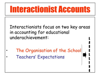 Interactionist Accounts Interactionists focus on two key areas in accounting for educational underachievement: The Organisation of the School Teachers’ Expectations  LABELLING 
