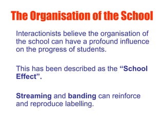 The Organisation of the School   Interactionists believe the organisation of the school can have a profound influence on the progress of students.  This has been described as the  “School Effect”.   Streaming  and  banding  can reinforce and reproduce labelling. 