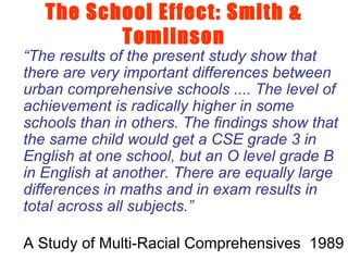 The School Effect: Smith & Tomlinson “ The results of the present study show that there are very important differences between urban comprehensive schools .... The level of achievement is radically higher in some schools than in others. The findings show that the same child would get a CSE grade 3 in English at one school, but an O level grade B in English at another. There are equally large differences in maths and in exam results in total across all subjects.” A Study of Multi-Racial Comprehensives  1989 