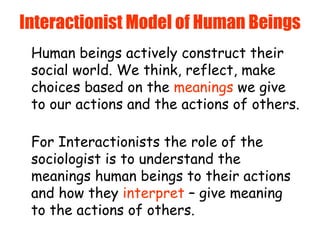 Interactionist Model of Human Beings Human beings actively construct their social world. We think, reflect, make choices based on the  meanings  we give to our actions and the actions of others.   For Interactionists the role of the sociologist is to understand the meanings human beings to their actions and how they  interpret  – give meaning to the actions of others. 
