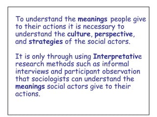 To understand the  meanings  people give to their actions it is necessary to understand the  culture ,  perspective , and  strategies  of the social actors.  It is only through using  Interpretativ e research methods such as informal interviews and participant observation that sociologists can understand the  meanings  social actors give to their actions. 