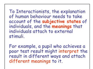 To Interactionists, the explanation of human behaviour needs to take account of the  subjective states  of individuals, and the  meanings  that individuals attach to external stimuli.  For example, a pupil who achieves a poor test result might  interpret  the result in different ways and attach  different meanings  to it. 
