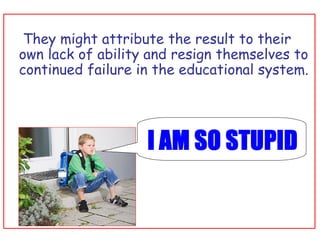   They might attribute the result to their own lack of ability and resign themselves to continued failure in the educational system. 