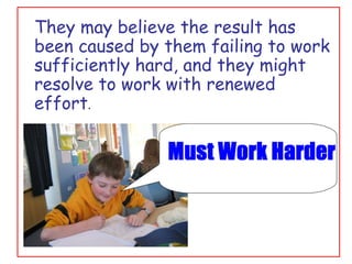 They may believe the result has been caused by them failing to work sufficiently hard, and they might resolve to work with renewed effort . 