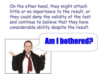 On the other hand, they might attach little or no importance to the result, or they could deny the validity of the test and continue to believe that they have considerable ability despite the result. 