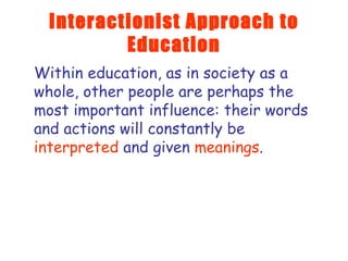 Interactionist Approach to Education Within education, as in society as a whole, other people are perhaps the most important influence: their words and actions will constantly be  interpreted  and given  meanings .  