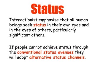 Status Interactionist emphasise that all human beings seek  status  in their own eyes and in the eyes of others, particularly significant others.  If people cannot achieve status through the  conventional status avenues  they will adopt  alternative status channels . 