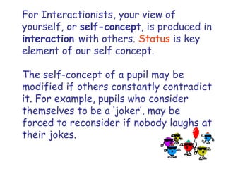 For Interactionists, your view of yourself, or  self-concept , is produced in  interaction  with others.  Status  is key element of our self concept. The self-concept of a pupil may be modified if others constantly contradict it. For example, pupils who consider themselves to be a ‘joker’, may be forced to reconsider if nobody laughs at their jokes.  